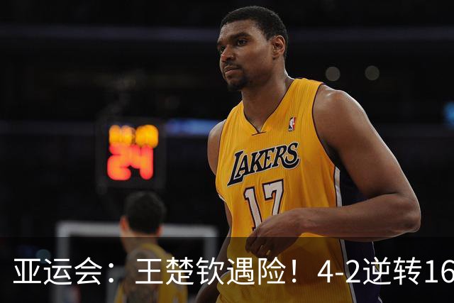 亚运会：王楚钦遇险！4-2逆转16岁泰国小将，对手此前打败林诗栋