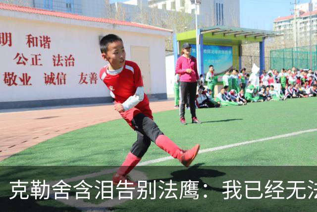 克勒舍含泪告别法鹰：我已经无法做到百分之百投入全部能量