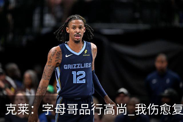 克莱：字母哥品行高尚 我伤愈复出砍38分/输球的他特意来为我祝贺