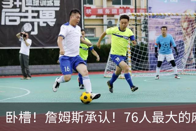 卧槽！詹姆斯承认！76人最大的麻烦不是尼克斯...