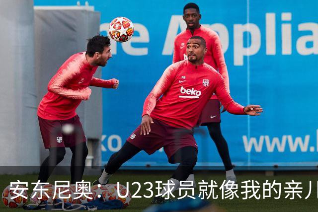 安东尼奥：U23球员就像我的亲儿子，他们有争强好胜的信心