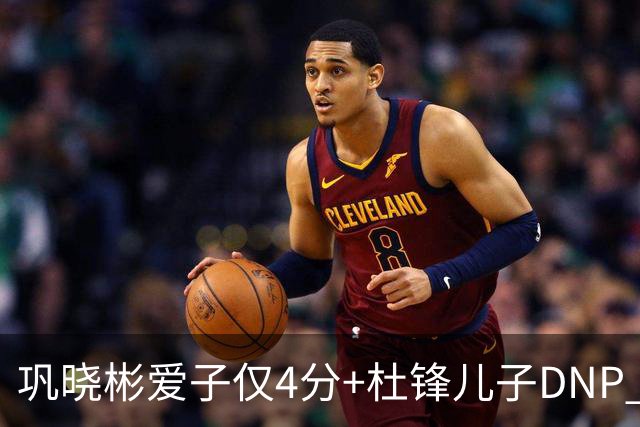 巩晓彬爱子仅4分+杜锋儿子DNP 两人未来上限到底有多高？