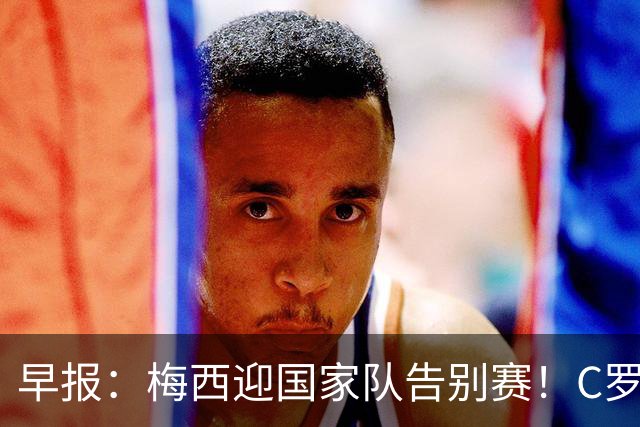 早报：梅西迎国家队告别赛！C罗长文回应离队风波 国足友谊赛连败