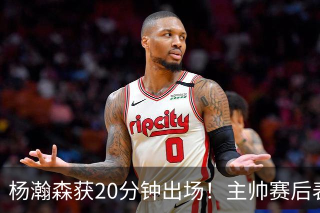 杨瀚森获20分钟出场！主帅赛后表态明确，轮换地位基本稳了？