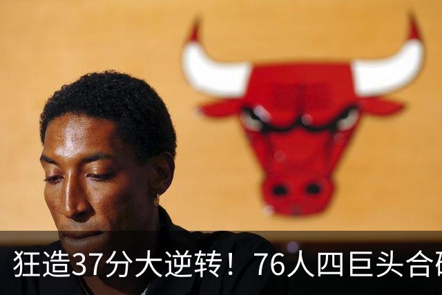 狂造37分大逆转！76人四巨头合砍94分，我必须承认4个现实