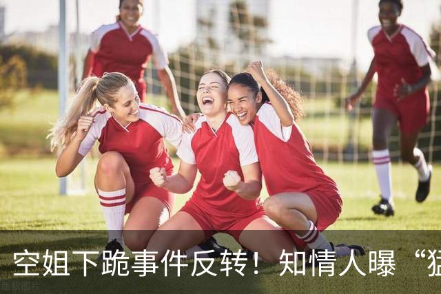 空姐下跪事件反转！知情人曝“猛料”，不是故意刁难，真相不简单