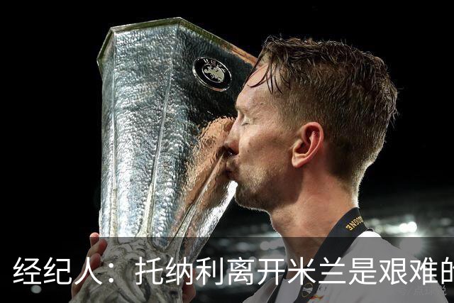 经纪人：托纳利离开米兰是艰难的决定 弗拉泰西在国米已失去快乐