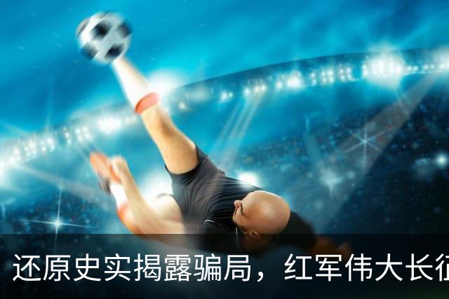 还原史实揭露骗局，红军伟大长征不容消费