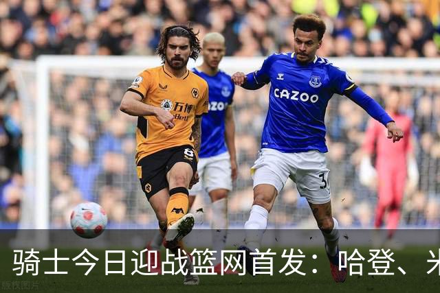 骑士今日迎战篮网首发：哈登、米切尔、沃特森、小莫布里、阿伦