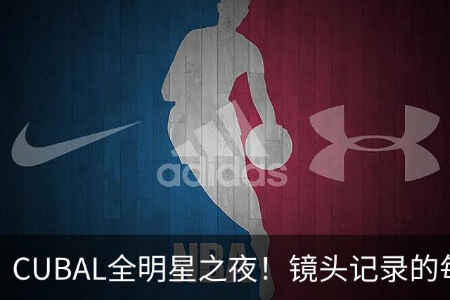 CUBAL全明星之夜！镜头记录的每一帧 都是他们的热血与青春
