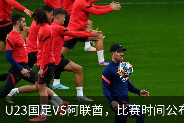 U23国足VS阿联酋，比赛时间公布，安东尼奥踢防反，吴曦老当益壮